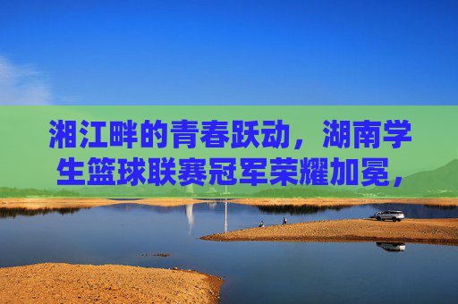 湘江畔的青春跃动,湖南学生篮球联赛冠军荣耀加冕,湘江畔青春跃动 湖南学生篮球联赛冠军荣耀加冕