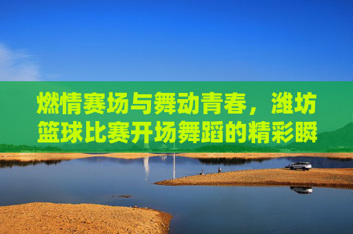 燃情赛场与舞动青春，潍坊篮球比赛开场舞蹈的精彩瞬间，燃情赛场与舞动青春，潍坊篮球比赛开场舞蹈的精彩瞬间