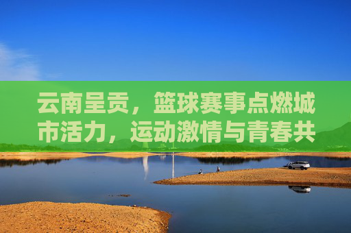 云南呈贡，篮球赛事点燃城市活力，运动激情与青春共鸣的盛宴，云南呈贡篮球赛事点燃城市活力，运动激情与青春共鸣的盛宴