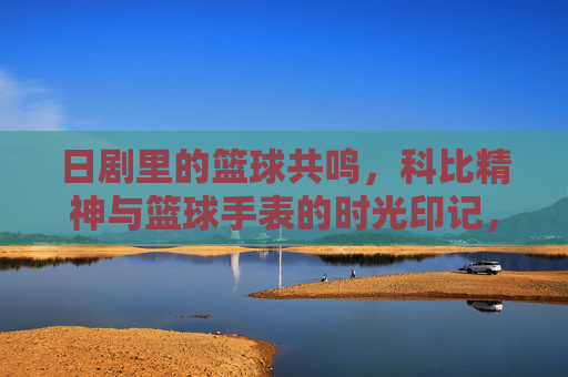 日剧里的篮球共鸣,科比精神与篮球手表的时光印记,日剧里的篮球共鸣,科比精神与篮球手表的时光印记
