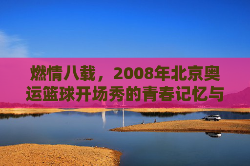 燃情八载，2008年北京奥运篮球开场秀的青春记忆与时代共鸣，燃情八载，2008年北京奥运篮球开场秀的青春记忆与时代共鸣