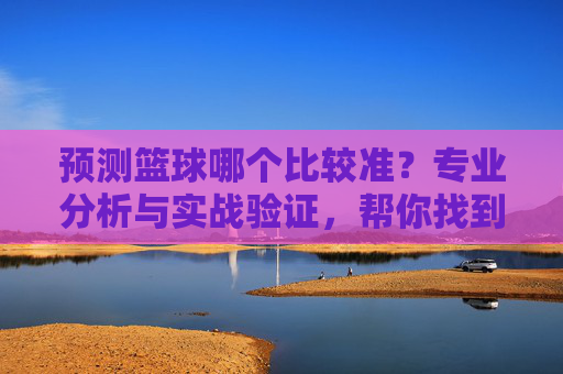 预测篮球哪个比较准？专业分析与实战验证，帮你找到最靠谱的篮球预测方法，篮球预测哪个最准？专业分析与实战验证，帮你找到最靠谱的预测方法