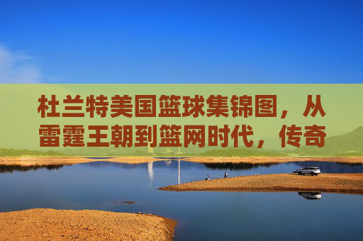 杜兰特美国篮球集锦图，从雷霆王朝到篮网时代，传奇球员的赛场风云与时代印记，杜兰特美国篮球集锦图，从雷霆王朝到篮网时代，传奇球员的赛场风云与时代印记