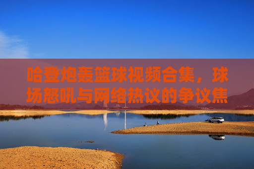 哈登炮轰篮球视频合集，球场怒吼与网络热议的争议焦点，哈登球场怒吼与网络热议的争议焦点，篮球视频合集解析