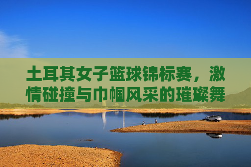 土耳其女子篮球锦标赛，激情碰撞与巾帼风采的璀璨舞台，土耳其女子篮球锦标赛，激情碰撞与巾帼风采的璀璨舞台