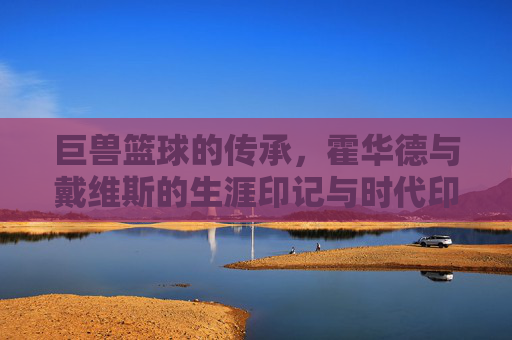巨兽篮球的传承，霍华德与戴维斯的生涯印记与时代印记，巨兽篮球的传承，霍华德与戴维斯的生涯印记与时代印记