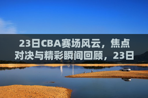 23日CBA赛场风云，焦点对决与精彩瞬间回顾，23日CBA赛场风云，焦点对决与精彩瞬间回顾