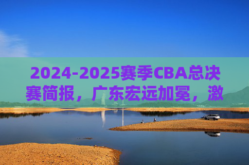 2024-2025赛季CBA总决赛简报，广东宏远加冕，激烈对决尽显王者风范，2024-2025赛季CBA总决赛，广东宏远加冕，激烈对决尽显王者风范
