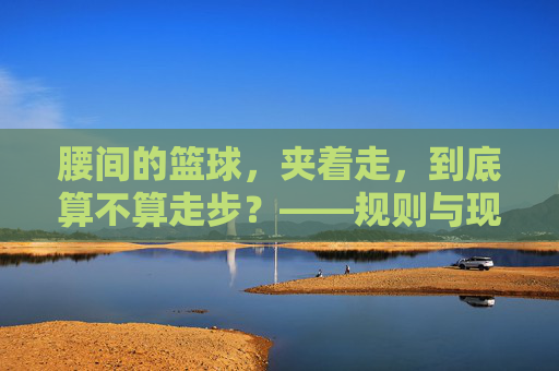 腰间的篮球,夹着走,到底算不算走步?——规则与现实的碰撞,腰间的篮球,夹着走,到底算不算走步?——规则与现实的碰撞