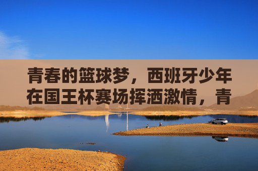青春的篮球梦，西班牙少年在国王杯赛场挥洒激情，青春的篮球梦，西班牙少年在国王杯赛场挥洒激情