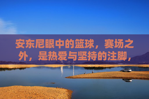 安东尼眼中的篮球，赛场之外，是热爱与坚持的注脚，安东尼眼中的篮球，赛场之外，是热爱与坚持的注脚