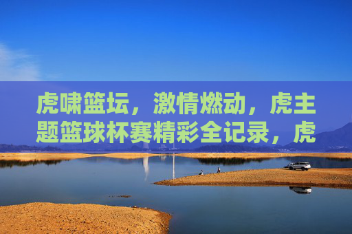 虎啸篮坛，激情燃动，虎主题篮球杯赛精彩全记录，虎啸篮坛，激情燃动，虎主题篮球杯赛精彩全记录