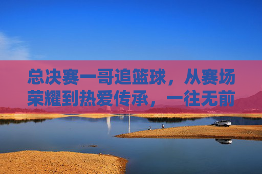 总决赛一哥追篮球，从赛场荣耀到热爱传承，一往无前的篮球魂，总决赛一哥追篮球，从赛场荣耀到热爱传承，一往无前的篮球魂