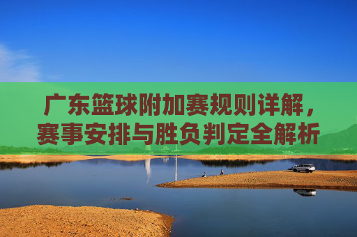 广东篮球附加赛规则详解,赛事安排与胜负判定全解析,广东篮球附加赛规则详解,赛事安排与胜负判定全解析