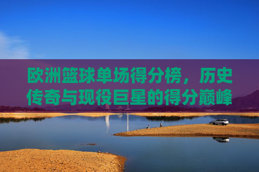 欧洲篮球单场得分榜，历史传奇与现役巨星的得分巅峰，欧洲篮球单场得分榜，历史传奇与现役巨星的得分巅峰