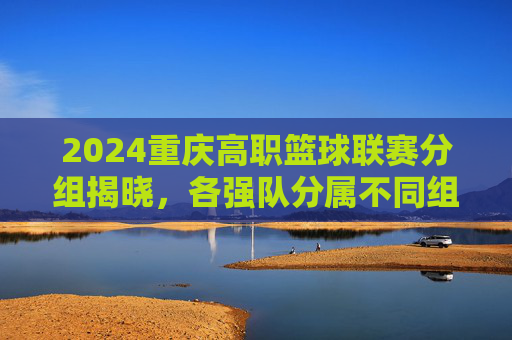 2024重庆高职篮球联赛分组揭晓,各强队分属不同组别,赛事精彩看点提前揭晓,2024重庆高职篮球联赛分组揭晓 各强队分属不同组别 赛事精彩看点提前揭晓