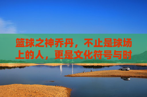 篮球之神乔丹，不止是球场上的人，更是文化符号与时代传奇，篮球之神乔丹，不止球场上传奇，更是文化符号的时代印记