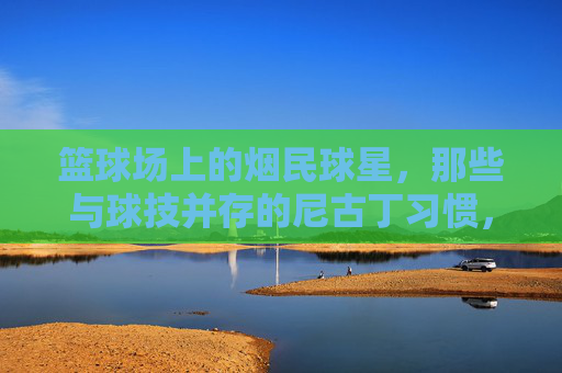 篮球场上的烟民球星,那些与球技并存的尼古丁习惯,篮球场上的烟民球星,那些与球技并存的尼古丁习惯