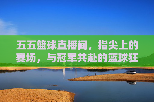 五五篮球直播间，指尖上的赛场，与冠军共赴的篮球狂欢——不止是看球，更是篮球文化的沉浸式体验，五五篮球直播间，指尖上的赛场，共赴篮球狂欢与文化沉浸式体验