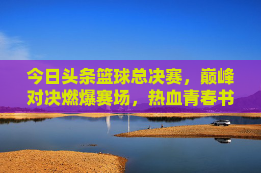 今日头条篮球总决赛，巅峰对决燃爆赛场，热血青春书写传奇，今日头条篮球总决赛，巅峰对决燃爆赛场，热血青春书写传奇