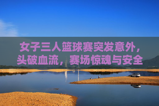 女子三人篮球赛突发意外，头破血流，赛场惊魂与安全反思，女子三人篮球赛突发意外致头破血流 赛场惊魂引安全反思