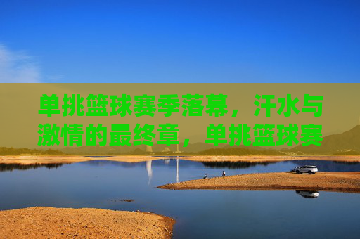 单挑篮球赛季落幕，汗水与激情的最终章，单挑篮球赛季落幕，汗水与激情的最终章