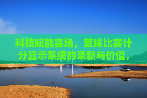 科技赋能赛场，篮球比赛计分显示系统的革新与价值，科技赋能赛场，篮球比赛计分显示系统的革新与价值