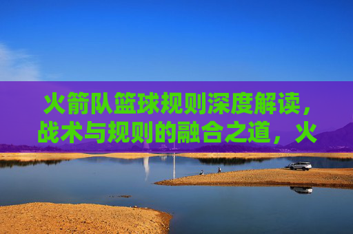 火箭队篮球规则深度解读，战术与规则的融合之道，火箭队篮球规则深度解读，战术与规则的融合之道