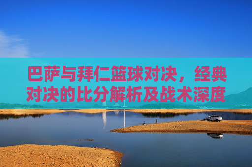 巴萨与拜仁篮球对决，经典对决的比分解析及战术深度剖析，巴萨与拜仁篮球对决，经典比分的解析与战术深度剖析