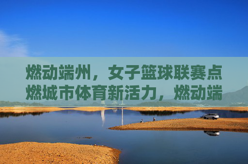 燃动端州,女子篮球联赛点燃城市体育新活力,燃动端州,女子篮球联赛点燃城市体育新活力