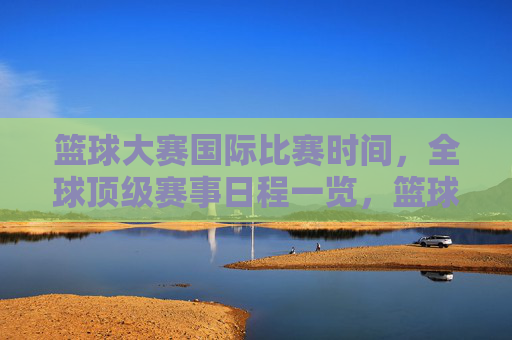 篮球大赛国际比赛时间，全球顶级赛事日程一览，篮球大赛国际比赛时间，全球顶级赛事日程一览