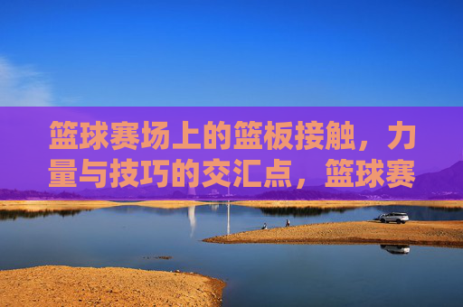 篮球赛场上的篮板接触，力量与技巧的交汇点，篮球赛场篮板接触，力量与技巧的交汇点