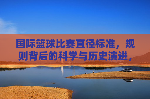 国际篮球比赛直径标准,规则背后的科学与历史演进,国际篮球比赛直径标准,规则背后的科学与历史演进
