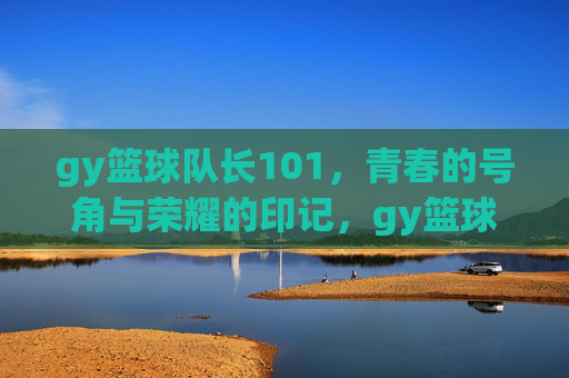 gy篮球队长101，青春的号角与荣耀的印记，gy篮球队长101，青春的号角与荣耀印记