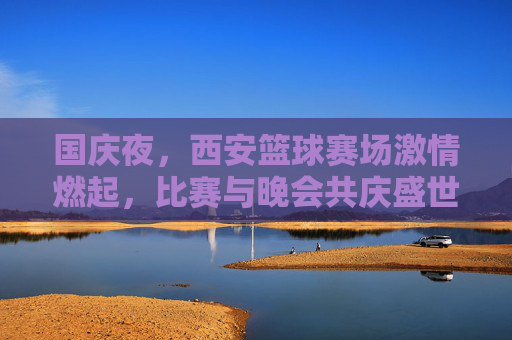 国庆夜，西安篮球赛场激情燃起，比赛与晚会共庆盛世华诞，国庆夜西安篮球赛场激情燃起 比赛与晚会共庆盛世华诞