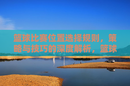 篮球比赛位置选择规则，策略与技巧的深度解析，篮球位置选择，规则、策略与技巧的深度解析