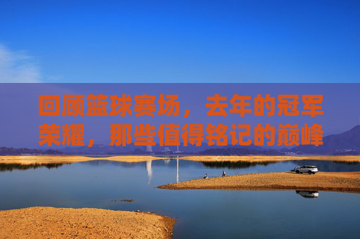 回顾篮球赛场，去年的冠军荣耀，那些值得铭记的巅峰时刻，回顾去年篮球冠军荣耀，那些值得铭记的巅峰时刻