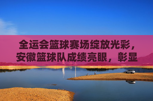 全运会篮球赛场绽放光彩,安徽篮球队成绩亮眼,彰显竞技实力与团队荣光
