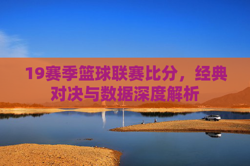19赛季篮球联赛比分,经典对决与数据深度解析