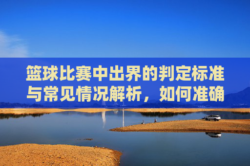 篮球比赛中出界的判定标准与常见情况解析,如何准确判断球是否出界?篮球比赛中出界判定标准与常见情况解析,如何准确判断球是否出界?