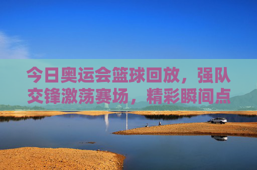 今日奥运会篮球回放，强队交锋激荡赛场，精彩瞬间点燃奥运激情，今日奥运篮球回放，强队交锋激荡赛场，精彩瞬间点燃奥运激情