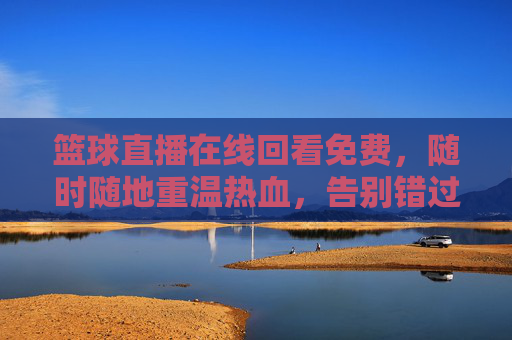 篮球直播在线回看免费，随时随地重温热血，告别错过，畅享赛事精彩，篮球直播在线回看免费，随时随地重温热血，告别错过，畅享赛事精彩