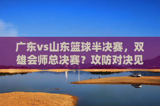 广东vs山东篮球半决赛，双雄会师总决赛？攻防对决见真章，广东vs山东篮球半决赛，双雄会师总决赛？攻防对决见真章