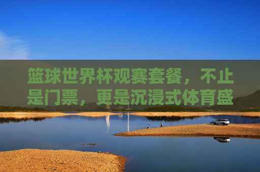 篮球世界杯观赛套餐,不止是门票,更是沉浸式体育盛宴的全方位体验,篮球世界杯观赛套餐,不止是门票,更是沉浸式体育盛宴的全方位体验