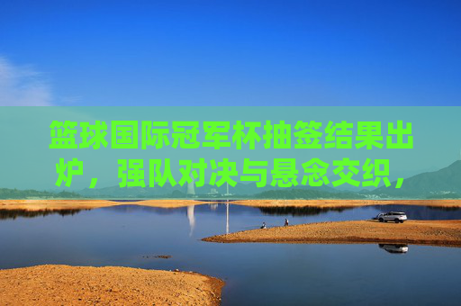 篮球国际冠军杯抽签结果出炉，强队对决与悬念交织，赛事格局初现雏形，篮球国际冠军杯抽签结果出炉，强队对决与悬念交织，赛事格局初现雏形