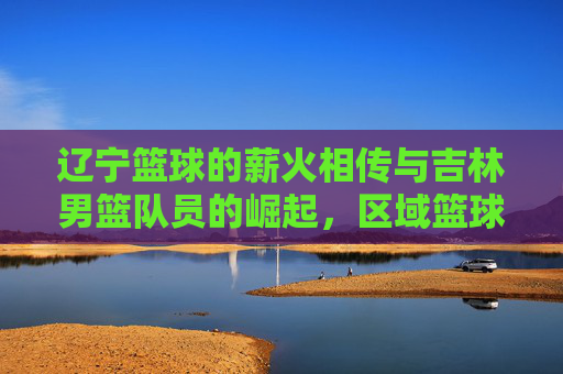 辽宁篮球的薪火相传与吉林男篮队员的崛起,区域篮球文化中的球员流动与竞技碰撞,辽宁篮球薪火相传与吉林男篮崛起,区域篮球文化中的球员流动与竞技碰撞