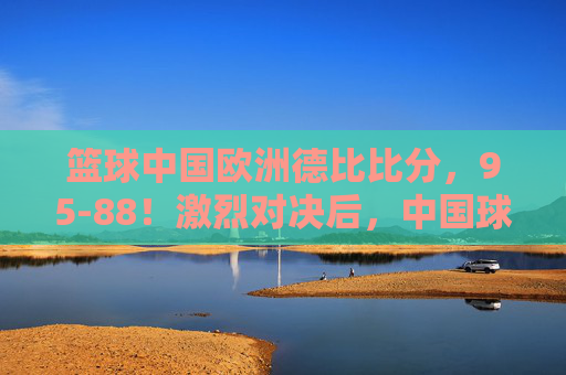 篮球中国欧洲德比比分，95-88！激烈对决后，中国球队问鼎德比王座