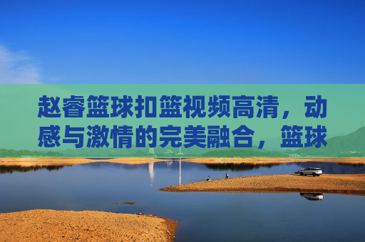 赵睿篮球扣篮视频高清,动感与激情的完美融合,篮球爱好者的视觉盛宴,赵睿篮球扣篮高清视频,动感与激情的完美融合,篮球爱好者的视觉盛宴