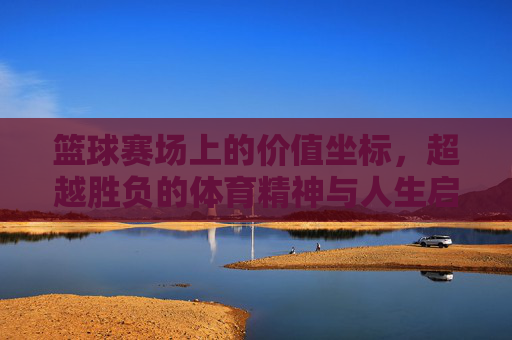 篮球赛场上的价值坐标，超越胜负的体育精神与人生启示，篮球赛场上的价值坐标，超越胜负的体育精神与人生启示
