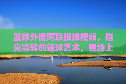 篮球外援阿联投球视频,指尖流转的篮球艺术,赛场上的传奇印记,篮球外援阿联投球,指尖流转的篮球艺术与赛场传奇印记